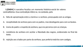 1.[ENEM] A narrativa focaliza um momento histórico-social de valores
contraditórios. Essa contradição infere-se, no contexto, pela
A. falta de aproximação entre a menina e a senhora, preocupada com as amigas.
A. receptividade da senhora para com os padres, mas deselegante para com as beatas.
B. ironia do padre a respeito da senhora, que era perversa com as crianças.
C. resistência da senhora em aceitar a liberdade dos negros, evidenciada no final do
texto.
D. rejeição aos criados por parte da senhora, que preferia tratá-los com castigos.
13
 