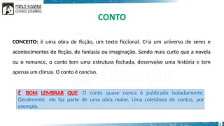É BOM LEMBRAR QUE: O conto quase nunca é publicado isoladamente.
Geralmente ele faz parte de uma obra maior. Uma coletânea de contos, por
exemplo.
CONCEITO: é uma obra de ficção, um texto ficcional. Cria um universo de seres e
acontecimentos de ficção, de fantasia ou imaginação. Sendo mais curto que a novela
ou o romance, o conto tem uma estrutura fechada, desenvolve uma história e tem
apenas um clímax. O conto é conciso.
2
 