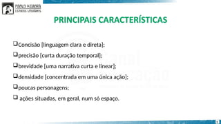 Concisão [linguagem clara e direta];
precisão [curta duração temporal];
brevidade [uma narrativa curta e linear];
densidade [concentrada em uma única ação];
poucas personagens;
 ações situadas, em geral, num só espaço.
5
 