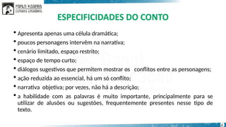 conflitos entre as personagens;
 Apresenta apenas uma célula dramática;
 poucos personagens intervêm na narrativa;
 cenário limitado, espaço restrito;
 espaço de tempo curto;
 diálogos sugestivos que permitem mostrar os
 ação reduzida ao essencial, há um só conflito;
 narrativa objetiva; por vezes, não há a descrição;
 a habilidade com as palavras é muito importante, principalmente para se
utilizar de alusões ou sugestões, frequentemente presentes nesse tipo de
texto.
6
 