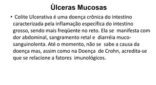 Ùlceras Mucosas
• Colite Ulcerativa é uma doença crônica do intestino
caracterizada pela inflamação específica do intestino
grosso, sendo mais freqüente no reto. Ela se manifesta com
dor abdominal, sangramento retal e diarréia muco-
sanguinolenta. Até o momento, não se sabe a causa da
doença mas, assim como na Doença de Crohn, acredita-se
que se relacione a fatores imunológicos.
 