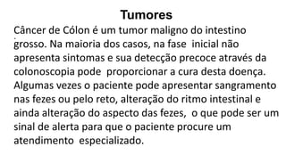 Tumores
•
Câncer de Cólon é um tumor maligno do intestino
grosso. Na maioria dos casos, na fase inicial não
apresenta sintomas e sua detecção precoce através da
colonoscopia pode proporcionar a cura desta doença.
Algumas vezes o paciente pode apresentar sangramento
nas fezes ou pelo reto, alteração do ritmo intestinal e
ainda alteração do aspecto das fezes, o que pode ser um
sinal de alerta para que o paciente procure um
atendimento especializado.
 
