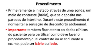 Procedimento
• Primeiramente é injetado através de uma sonda, um
meio de contraste (bário), que se deposita nas
paredes do intestino. Durante este procedimento é
normal ter a sensação de desconforto abdominal.
• Importante também ficar atento ao dados clínicos
do paciente para certificar como deve fazer o
procedimento,qual contraste ira usar durante o
exame, pode ser bário ou iodo.
 