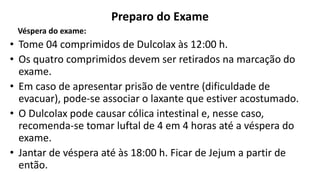 Preparo do Exame
Véspera do exame:
• Tome 04 comprimidos de Dulcolax às 12:00 h.
• Os quatro comprimidos devem ser retirados na marcação do
exame.
• Em caso de apresentar prisão de ventre (dificuldade de
evacuar), pode-se associar o laxante que estiver acostumado.
• O Dulcolax pode causar cólica intestinal e, nesse caso,
recomenda-se tomar luftal de 4 em 4 horas até a véspera do
exame.
• Jantar de véspera até às 18:00 h. Ficar de Jejum a partir de
então.
 