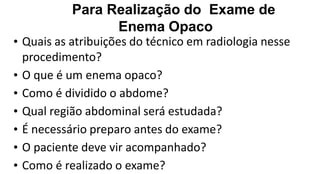 Para Realização do Exame de
Enema Opaco
• Quais as atribuições do técnico em radiologia nesse
procedimento?
• O que é um enema opaco?
• Como é dividido o abdome?
• Qual região abdominal será estudada?
• É necessário preparo antes do exame?
• O paciente deve vir acompanhado?
• Como é realizado o exame?
 