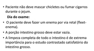 • Paciente não deve mascar chicletes ou fumar cigarros
durante o jejum.
Dia do exame:
• O paciente deve fazer um enema por via retal (fleet-
enema).
• A porção intestino grosso deve estar vazia.
• A limpeza completa de todo o intestino é de extrema
importância para o estudo contrastado satisfatório do
intestino grosso.
 