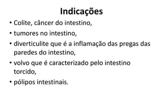 Indicações
• Colite, câncer do intestino,
• tumores no intestino,
• diverticulite que é a inflamação das pregas das
paredes do intestino,
• volvo que é caracterizado pelo intestino
torcido,
• pólipos intestinais.
 