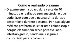 Como é realizado o exame
• O exame enema opaco dura cerca de 40
minutos e é realizado sem anestesia, o que
pode fazer com que a pessoa sinta dores e
desconforto durante o exame. Por isso, alguns
médicos preferem solicitar uma colonoscopia
porque ela também serve para avaliar o
intestino grosso, sendo mais segura e
confortável para o paciente.
 