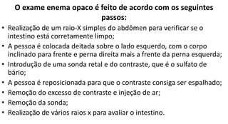 O exame enema opaco é feito de acordo com os seguintes
passos:
• Realização de um raio-X simples do abdômen para verificar se o
intestino está corretamente limpo;
• A pessoa é colocada deitada sobre o lado esquerdo, com o corpo
inclinado para frente e perna direita mais a frente da perna esquerda;
• Introdução de uma sonda retal e do contraste, que é o sulfato de
bário;
• A pessoa é reposicionada para que o contraste consiga ser espalhado;
• Remoção do excesso de contraste e injeção de ar;
• Remoção da sonda;
• Realização de vários raios x para avaliar o intestino.
 