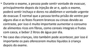 • Durante o exame, a pessoa pode sentir vontade de evacuar,
principalmente depois da injeção de ar e, após o exame,
poderá sentir inchaço e dores no abdômen e vontade urgente
de evacuar. É normal que a pessoa tenha prisão de ventre por
alguns dias e as fezes ficarem brancas ou cinzas devido ao
contraste, por isso é muito importante aumentar o consumo
de alimentos ricos em fibras, como cereais integrais e frutas
com casca, e beber 2 litros de água por dia.
• No caso das crianças, isto também pode acontecer, por isso é
importante os pais oferecerem muitos líquidos à criança
depois do exame.
 