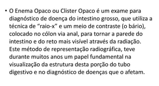 • O Enema Opaco ou Clister Opaco é um exame para
diagnóstico de doença do intestino grosso, que utiliza a
técnica de “raio-x” e um meio de contraste (o bário),
colocado no cólon via anal, para tornar a parede do
intestino e do reto mais visível através da radiação.
Este método de representação radiográfica, teve
durante muitos anos um papel fundamental na
visualização da estrutura desta porção do tubo
digestivo e no diagnóstico de doenças que o afetam.
 
