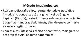 Método Imaginológico:
• Realizar radiografia piloto, contendo todo o trato GI, e
introduzir o contraste até atingir o nível do ângulo
hepático (flexura), posteriormente sub mete-se o paciente
à algumas manobras abdominais, afim de que o contraste
alcance a região do ceco.
• Com as alças intestinais cheias de contraste, radiografa-se
em projeção AP ( abdome panorâmico).
 