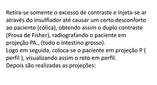 Retira-se somente o excesso de contraste e injeta-se ar
através do insulflador até causar um certo desconforto
ao paciente (cólica), obtendo assim o duplo contraste
(Prova de Fisher), radiografando o paciente em
projeção PA., (todo o intestino grosso).
Logo em seguida, coloca-se o paciente em projeção P (
perfil ), visualizando assim o reto em perfil.
Depois são realizadas as projeções:
 