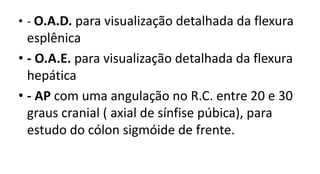 • - O.A.D. para visualização detalhada da flexura
esplênica
• - O.A.E. para visualização detalhada da flexura
hepática
• - AP com uma angulação no R.C. entre 20 e 30
graus cranial ( axial de sínfise púbica), para
estudo do cólon sigmóide de frente.
 