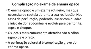 Complicação no exame de enema opaco
• O enema opaco é um exame rotineiro, mas que
necessita de cautela durante a sua realização. Nos
casos de perfuração, podendo iniciar com quadro
clínico de dor abdominal e evoluir para peritonite,
sepse e choque.
• Os locais mais comumente afetados são o cólon
sigmóide e o reto.
• A perfuração coloretal é complicação grave do
enema opaco.
 