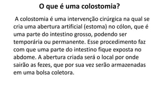 O que é uma colostomia?
A colostomia é uma intervenção cirúrgica na qual se
cria uma abertura artificial (estoma) no cólon, que é
uma parte do intestino grosso, podendo ser
temporária ou permanente. Esse procedimento faz
com que uma parte do intestino fique exposta no
abdome. A abertura criada será o local por onde
sairão as fezes, que por sua vez serão armazenadas
em uma bolsa coletora.
 