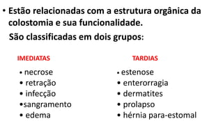 • Estão relacionadas com a estrutura orgânica da
colostomia e sua funcionalidade.
São classificadas em dois grupos:
• necrose
• retração
• infecção
•sangramento
• edema
IMEDIATAS TARDIAS
• estenose
• enterorragia
• dermatites
• prolapso
• hérnia para-estomal
 