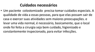 • Um paciente colostomizado precisa tomar cuidados especiais. A
qualidade de vida a essas pessoas, para que elas possam sair de
casa e exercer suas atividades sem maiores preocupações. e
levar uma vida normal, é necessário, basicamente, que o local
onde foi feita a cirurgia seja bem cuidado, higienizado e
constantemente inspecionado, para evitar infecções.
Cuidados necessários
 