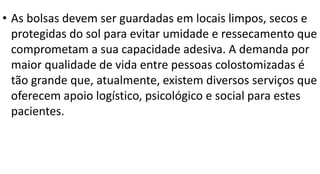 • As bolsas devem ser guardadas em locais limpos, secos e
protegidas do sol para evitar umidade e ressecamento que
comprometam a sua capacidade adesiva. A demanda por
maior qualidade de vida entre pessoas colostomizadas é
tão grande que, atualmente, existem diversos serviços que
oferecem apoio logístico, psicológico e social para estes
pacientes.
 