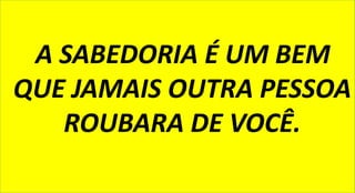 A SABEDORIA É UM BEM
QUE JAMAIS OUTRA PESSOA
ROUBARA DE VOCÊ.
 