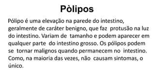 Pòlipos
Pólipo é uma elevação na parede do intestino,
geralmente de caráter benigno, que faz protusão na luz
do intestino. Variam de tamanho e podem aparecer em
qualquer parte do intestino grosso. Os pólipos podem
se tornar malignos quando permanecem no intestino.
Como, na maioria das vezes, não causam sintomas, o
único.
 