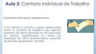 Aula 2: Contrato Individual de Trabalho
CONTRATO POR PRAZO DETERMINADO:
A CLT define o contrato a prazo determinado
como “o contrato de trabalho cuja vigência
dependa de termo prefixado ou da execução
de serviços especificados ou ainda da
realização de certo acontecimento suscetível
de previsão aproximada” (art.443).
 