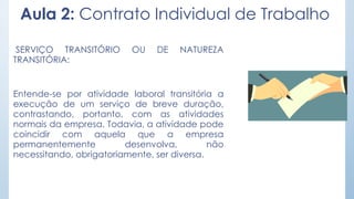 Aula 2: Contrato Individual de Trabalho
SERVIÇO TRANSITÓRIO OU DE NATUREZA
TRANSITÓRIA:
Entende-se por atividade laboral transitória a
execução de um serviço de breve duração,
contrastando, portanto, com as atividades
normais da empresa. Todavia, a atividade pode
coincidir com aquela que a empresa
permanentemente desenvolva, não
necessitando, obrigatoriamente, ser diversa.
 