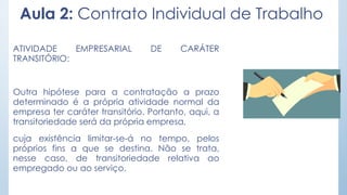 Aula 2: Contrato Individual de Trabalho
ATIVIDADE EMPRESARIAL DE CARÁTER
TRANSITÓRIO:
Outra hipótese para a contratação a prazo
determinado é a própria atividade normal da
empresa ter caráter transitório. Portanto, aqui, a
transitoriedade será da própria empresa,
cuja existência limitar-se-á no tempo, pelos
próprios fins a que se destina. Não se trata,
nesse caso, de transitoriedade relativa ao
empregado ou ao serviço.
 