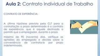 Aula 2: Contrato Individual de Trabalho
CONTRATO DE EXPERIÊNCIA:
A última hipótese prevista pela CLT para a
contratação a prazo determinado é o contrato
de experiência, que é aquele destinado a
permitir que o empregador, durante o prazo
máximo de 90 (noventa) dias, verifique as
aptidões do empregado e decida sobre a
conveniência de contrata-lo por prazo
indeterminado.
 