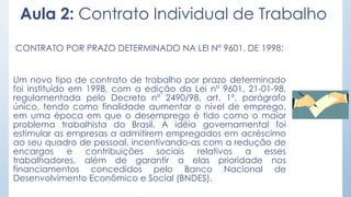 Aula 2: Contrato Individual de Trabalho
CONTRATO POR PRAZO DETERMINADO NA LEI Nº 9601, DE 1998:
Um novo tipo de contrato de trabalho por prazo determinado
foi instituído em 1998, com a edição da Lei nº 9601, 21-01-98,
regulamentada pelo Decreto nº 2490/98, art. 1º, parágrafo
único, tendo como finalidade aumentar o nível de emprego,
em uma época em que o desemprego é tido como o maior
problema trabalhista do Brasil. A idéia governamental foi
estimular as empresas a admitirem empregados em acréscimo
ao seu quadro de pessoal, incentivando-as com a redução de
encargos e contribuições sociais relativos a esses
trabalhadores, além de garantir a elas prioridade nos
financiamentos concedidos pelo Banco Nacional de
Desenvolvimento Econômico e Social (BNDES).
 