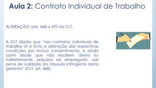 Aula 2: Contrato Individual de Trabalho
ALTERAÇÃO: arts. 468 a 470 da CLT.
A CLT dispõe que “nos contratos individuais de
trabalho só é lícita a alteração das respectivas
condições por mútuo consentimento, e ainda
assim desde que não resultem, direta ou
indiretamente, prejuízos ao empregado, sob
pena de nulidade da cláusula infringente desta
garantia” (CLT, art. 468).
 