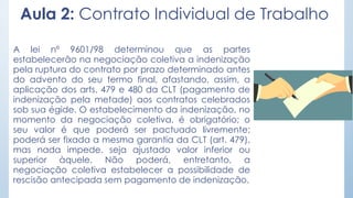 Aula 2: Contrato Individual de Trabalho
A lei nº 9601/98 determinou que as partes
estabelecerão na negociação coletiva a indenização
pela ruptura do contrato por prazo determinado antes
do advento do seu termo final, afastando, assim, a
aplicação dos arts. 479 e 480 da CLT (pagamento de
indenização pela metade) aos contratos celebrados
sob sua égide. O estabelecimento da indenização, no
momento da negociação coletiva, é obrigatório; o
seu valor é que poderá ser pactuado livremente;
poderá ser fixada a mesma garantia da CLT (art. 479),
mas nada impede. seja ajustado valor inferior ou
superior àquele. Não poderá, entretanto, a
negociação coletiva estabelecer a possibilidade de
rescisão antecipada sem pagamento de indenização.
 