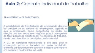Aula 2: Contrato Individual de Trabalho
TRANSFERÊNCIA DE EMPREGADO:
A possibilidade de transferência do empregado decorre
do princípio do jus variandi do empregador, segundo o
qual o empresário, como decorrência do poder de
direção que tem sobre seus negócios possui prerrogativa
de fazer pequenas modificações no contrato de trabalho,
desde que atendidas as condições previstas em lei.
A CLT só considera transferência o ato pelo qual o
empregado passa a trabalhar em outra localidade,
diferente da estipulada em contrato, e desde que importe
em mudança de domicílio (art. 469).
 