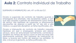 Aula 2: Contrato Individual de Trabalho
SUSPENSÃO E INTERRUPÇÃO: arts. 471 a 476 da CLT.
Ocorre a suspensão do contrato de trabalho quando o
empregado fica afastado, não recebendo salário, e sem
que seja contado o período de afastamento como tempo
de serviço. São hipóteses de suspensão os afastamentos
decorrentes de doença a partir do 16º dia até a alta
médica, a suspensão disciplinar, as faltas injustificadas, etc.
Ocorre a interrupção do contrato de trabalho naquelas
hipóteses em que o empregado, embora sem prestar
serviços, deva ser remunerado normalmente, contando-se
também seu tempo de serviço como se este houvesse sido
efetivamente prestado. São hipóteses de interrupção as
férias, a licença por motivo de doença nos primeiros 15
dias, a licença à gestante, as faltas justificadas, etc.
 