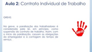 Aula 2: Contrato Individual de Trabalho
GREVE:
Na greve, a paralisação dos trabalhadores é
considerada pela lei, em princípio, como
suspensão do contrato de trabalho. Assim, com
o início da paralisação, cessam as obrigações
do empregador e a contagem do tempo de
serviço.
 