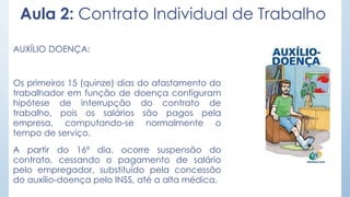 Aula 2: Contrato Individual de Trabalho
AUXÍLIO DOENÇA:
Os primeiros 15 (quinze) dias do afastamento do
trabalhador em função de doença configuram
hipótese de interrupção do contrato de
trabalho, pois os salários são pagos pela
empresa, computando-se normalmente o
tempo de serviço.
A partir do 16º dia, ocorre suspensão do
contrato, cessando o pagamento de salário
pelo empregador, substituído pela concessão
do auxílio-doença pelo INSS, até a alta médica.
 