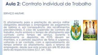 Aula 2: Contrato Individual de Trabalho
SERVIÇO MILITAR:
O afastamento para a prestação do serviço militar
obrigatório desobriga o empregador do pagamento
de salários e, em consequência, dos recolhimentos
previdenciários. É caso de suspensão do contrato de
trabalho, muito embora o tempo de afastamento seja
contado como tempo de serviço. Durante o
afastamento os depósitos do FGTS devem ser
mantidos, e o período aquisitivo de férias é suspenso,
voltando a ser contado, com o aproveitamento do
tempo anterior ao afastamento, após o retorno do
empregado, desde que este ocorra em até 90 dias da
data da respectiva baixa (CLT, art. 132).
 