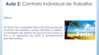 Aula 2: Contrato Individual de Trabalho
FÉRIAS:
As férias são o exemplo típico de interrupção do
contrato de trabalho, sendo mantidos o salário,
a contagem do tempo de serviço para todos os
fins e os depósitos do FGTS e recolhimentos
previdenciários.
 