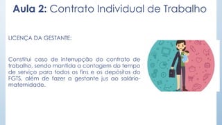 Aula 2: Contrato Individual de Trabalho
LICENÇA DA GESTANTE:
Constitui caso de interrupção do contrato de
trabalho, sendo mantida a contagem do tempo
de serviço para todos os fins e os depósitos do
FGTS, além de fazer a gestante jus ao salário-
maternidade.
 