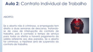 Aula 2: Contrato Individual de Trabalho
ABORTO:
Se o aborto não é criminoso, a empregada tem
direito a duas semanas de descanso, tratando-
se de caso de interrupção do contrato de
trabalho, pois é contado o tempo de serviço
para todos os efeitos e haverá pagamento do
salário referente aos dias parados. Se o aborto
for criminoso, a hipótese será de suspensão do
contrato de trabalho.
 