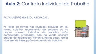 Aula 2: Contrato Individual de Trabalho
FALTAS JUSTIFICADAS (OU ABONADAS):
As faltas ao serviço nas situações previstas em lei,
norma coletiva, regulamento da empresa ou no
próprio contrato individual de trabalho serão
consideradas justificadas, não ha vendo nenhum
prejuízo ao trabalhador. Portanto, nesses casos, temos
hipóteses de interrupção do contrato de trabalho.
 