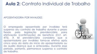 Aula 2: Contrato Individual de Trabalho
APOSENTADORIA POR INVALIDEZ:
O empregado aposentado por invalidez terá
suspenso seu contrato de trabalho durante o prazo
fixado pela legislação previdenciária para
efetivação (confirmação) do benefício (CLT, art.
475). A lei previdenciária considera que a
aposentadoria por invalidez torna-se efetiva após
cinco anos da data do início da aposentadoria ou
do auxílio doença que a antecedeu. Durante esse
período, portanto, permanece suspenso o contrato
de trabalho.
 