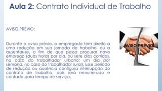 Aula 2: Contrato Individual de Trabalho
AVISO PRÉVIO:
Durante o aviso prévio, o empregado tem direito a
uma redução em sua jornada de trabalho, ou a
ausentar-se, a fim de que possa procurar novo
emprego (duas horas por dia, ou sete dias corridos,
no caso do trabalhador urbano; um dia por
semana, no caso do trabalhador rural). Esse período
de redução ou ausência configura interrupção do
contrato de trabalho, pois será remunerado e
contado para tempo de serviço.
 