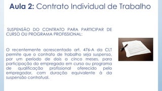 Aula 2: Contrato Individual de Trabalho
SUSPENSÃO DO CONTRATO PARA PARTICIPAR DE
CURSO OU PROGRAMA PROFISSIONAL:
O recentemente acrescentado art. 476-A da CLT
permite que o contrato de trabalho seja suspenso,
por um período de dois a cinco meses, para
participação do empregado em curso ou programa
de qualificação profissional oferecido pelo
empregador, com duração equivalente à da
suspensão contratual.
 