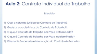 Exercício
1) Qual a natureza jurídica do Contrato de Trabalho?
2) Quais as características do Contrato de Trabalho?
3) O que é Contrato de Trabalho por Prazo Determinado?
4) O que é Contrato de Trabalho por Prazo Indeterminado?
5) Diferencie Suspensão e Interrupção do Contrato de Trabalho.
Aula 2: Contrato Individual de Trabalho
 