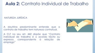 Aula 2: Contrato Individual de Trabalho
NATUREZA JURÍDICA
A doutrina predominante entende que o
contrato de trabalho tem natureza contratual.
A CLT no seu art. 442 dispõe que “Contrato
individual de trabalho é o acordo tácito ou
expresso, correspondente à relação de
emprego”
 