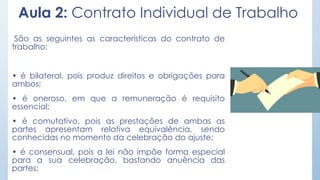 Aula 2: Contrato Individual de Trabalho
São as seguintes as características do contrato de
trabalho:
• é bilateral, pois produz direitos e obrigações para
ambos;
• é oneroso, em que a remuneração é requisito
essencial;
• é comutativo, pois as prestações de ambas as
partes apresentam relativa equivalência, sendo
conhecidas no momento da celebração do ajuste;
• é consensual, pois a lei não impõe forma especial
para a sua celebração, bastando anuência das
partes;
 