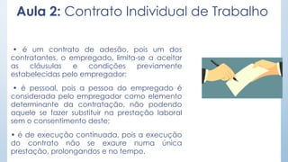 Aula 2: Contrato Individual de Trabalho
• é um contrato de adesão, pois um dos
contratantes, o empregado, limita-se a aceitar
as cláusulas e condições previamente
estabelecidas pelo empregador;
• é pessoal, pois a pessoa do empregado é
considerada pelo empregador como elemento
determinante da contratação, não podendo
aquele se fazer substituir na prestação laboral
sem o consentimento deste;
• é de execução continuada, pois a execução
do contrato não se exaure numa única
prestação, prolongandos e no tempo.
 