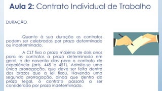 Aula 2: Contrato Individual de Trabalho
DURAÇÃO
Quanto à sua duração os contratos
podem ser celebrados por prazo determinado
ou indeterminado.
A CLT fixa o prazo máximo de dois anos
para os contratos a prazo determinado em
geral, e de noventa dias para o contrato de
experiência (arts. 445 e 451). Admite-se uma
única prorrogação, que deve ser feita dentro
dos prazos que a lei fixou. Havendo uma
segunda prorrogação, ainda que dentro do
prazo legal, o contrato passará a ser
considerado por prazo indeterminado.
 