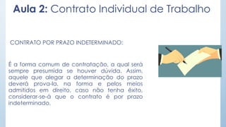 Aula 2: Contrato Individual de Trabalho
CONTRATO POR PRAZO INDETERMINADO:
É a forma comum de contratação, a qual será
sempre presumida se houver dúvida. Assim,
aquele que alegar a determinação do prazo
deverá prova-la, na forma e pelos meios
admitidos em direito, caso não tenha êxito,
considerar-se-á que o contrato é por prazo
indeterminado.
 